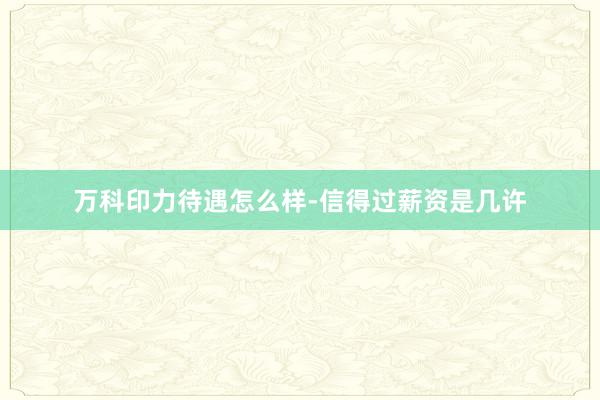 万科印力待遇怎么样-信得过薪资是几许