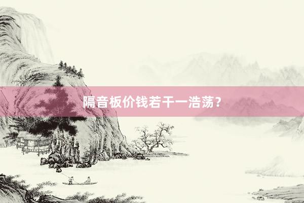 隔音板价钱若干一浩荡？